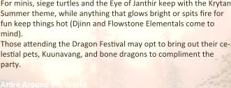 For minis, siege turtles and the Eye of Janthir keep with the Krytan Summer theme, while anything that glows bright or spits fire for fun keep things hot (Djinn and Flowstone Elementals come to mind). Those attending the Dragon Festival may opt to bring out their ce-lestial pets, Kuunavang, and bone dragons to compliment the party.  Attire Around the World