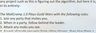any project such as this is figuring out the algorithm, but here it is, in its en:rety:  The MallCramp 1.0 Plays Guild Wars with the following rules: 1.	Join any party that invites you. 2.	When in a party, follow behind the leader. 3.	A:ack any mobs you see. 4.	Accept all trade requests from other players, then give them a