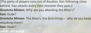 [The party of players runs out of Ascalon, Xan following close behind. Xan a:acks every li:le monster they pass.] Grentchs Minion: Why are you a:acking the Moa’s? Xan: Dude? Grentchs Minion: The Moa’s, the bird things -- why do you keep a:acking them? Xan: Dude?  Shoot Teh Woop: