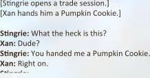 [Stingrie opens a trade session.]  [Xan hands him a Pumpkin Cookie.]  Stingrie: What the heck is this?  Xan: Dude? Stingrie: You handed me a Pumpkin Cookie. Xan: Right on. Stingrie: