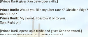 [Prince Rurik gives Xan developer skills.]  Prince Rurik: Would you like my über rare r7 Obsidian Edge? Xan: Dude? Prince Rurik: My sword. I bestow it onto you.  Xan: Right on!  [Prince Rurik opens up a trade and gives Xan the sword.] [Xan hands Prince Rurik a Pumpkin Cookie.]