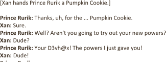 [Xan hands Prince Rurik a Pumpkin Cookie.]   Prince Rurik: Thanks, uh, for the ... Pumpkin Cookie.  Xan: Sure. Prince Rurik: Well? Aren't you going to try out your new powers? Xan: Dude? Prince Rurik: Your D3vh@x! The powers I just gave you! Xan: Dude! Prince Rurik: