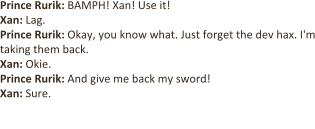 Prince Rurik: BAMPH! Xan! Use it!  Xan: Lag. Prince Rurik: Okay, you know what. Just forget the dev hax. I'm taking them back. Xan: Okie. Prince Rurik: And give me back my sword!  Xan: Sure.  [Xan hands Prince Rurik a Pumpkin Cookie.]