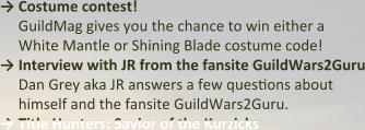 → Costume contest! GuildMag gives you the chance to win either a White Mantle or Shining Blade costume code! →	Interview with JR from the fansite GuildWars2Guru Dan Grey aka JR answers a few questions about himself and the fansite GuildWars2Guru. →	Title Hunters: Savior of the Kurzicks