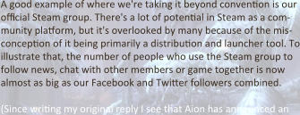 A good example of where we're taking it beyond convention is our official Steam group. There's a lot of potential in Steam as a com-munity platform, but it's overlooked by many because of the mis-conception of it being primarily a distribution and launcher tool. To illustrate that, the number of people who use the Steam group to follow news, chat with other members or game together is now almost as big as our Facebook and Twitter followers combined.  (Since writing my original reply I see that Aion has announced an