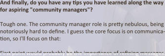 And finally, do you have any tips you have learned along the way for aspiring "community managers"?  Tough one. The community manager role is pretty nebulous, being notoriously hard to define. I guess the core focus is on communica-tion, so I'll focus on that:  First point would probably be the importance of refining messages.
