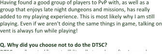 Having found a good group of players to PvP with, as well as a group that enjoys late night dungeons and missions, has really added to my playing experience. This is most likely why I am still playing. Even if we aren't doing the same things in game, talking on vent is always fun while playing!  Q. Why did you choose not to do the DTSC? DTSC was "created/invented" literally two days after I maxed
