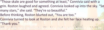 “Those skale are good for something at least,” Connivia said with a grin. Roston laughed and agreed. Connivia looked up into the sky. “So many stars,” she said. “They’re so beautiful.” Before thinking, Roston blurted out, “You are too.” Connivia turned to look at Roston and she felt her face heating up. “Thank you.” After a few more moments of looking at the stars, Roston said, “I’m
