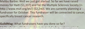 Malibu Barbie: Well we just got started. So far we have raised money for Hai: ($1,337) and for the Mul:ple Sclerosis Society (<-http://www.msif.org/en/) ($2,240). We are currently planning a fundraiser for October. This fundraiser will be connected to cancer, speci:cally breast cancer research.  GuildMag: What fundraisers have you done so far? Malibu Barbie: Well we just got started. So far we have raised