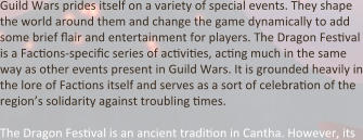 Guild Wars prides itself on a variety of special events. They shape the world around them and change the game dynamically to add some brief flair and entertainment for players. The Dragon Festival is a Factions-specific series of activities, acting much in the same way as other events present in Guild Wars. It is grounded heavily in the lore of Factions itself and serves as a sort of celebration of the region’s solidarity against troubling times.  The Dragon Festival is an ancient tradition in Cantha. However, its