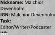 Nickname: Malchior Devenholm IGN: Malchior Devenholm Task: Editor/Writer/Podcaster Wh