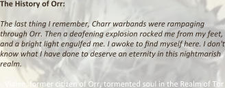 The History of Orr:  The last thing I remember, Charr warbands were rampaging through Orr. Then a deafening explosion rocked me from my feet, and a bright light engulfed me. I awoke to find myself here. I don't know what I have done to deserve an eternity in this nightmarish realm.  - Vialee, former ci.zen of Orr, tormented soul in the Realm of Tor