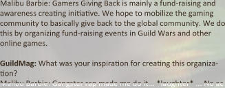 Malibu Barbie: Gamers Giving Back is mainly a fund-raising and awareness crea:ng ini:a:ve. We hope to mobilize the gaming community to basically give back to the global community. We do this by organizing fund-raising events in Guild Wars and other online games.  GuildMag: What was your inspira:on for crea:ng this organiza-:on? Malibu Barbie: Gangster rap made me do it... *laughter* ... No ac