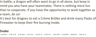 In ba4le, a dragon will o9en want to go in all alone, but keep in mind you also have your teammates. There is nothing more fun than to cooperate. If you have the opportunity to work together as a team, do so! It's best for dragons to eat a Crème Brûlée and drink many Flasks of Firewater to keep their 9re burning inside.  Snake 1905, 1917, 1929, 1941, 1953, 1965, 1977, 1989, 2001, 2013