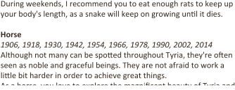 During weekends, I recommend you to eat enough rats to keep up your body's length, as a snake will keep on growing un9l it dies.  Horse 1906, 1918, 1930, 1942, 1954, 1966, 1978, 1990, 2002, 2014 Although not many can be spo4ed throughout Tyria, they're o9en seen as noble and graceful beings. They are not afraid to work a li4le bit harder in order to achieve great things. As a horse, you love to explore the magni9cent beauty of Tyria and